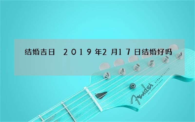 结婚吉日 2019年2月17日结婚好吗